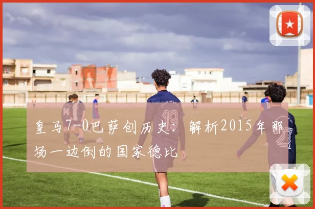 皇马7-0巴萨创历史：解析2015年那场一边倒的国家德比