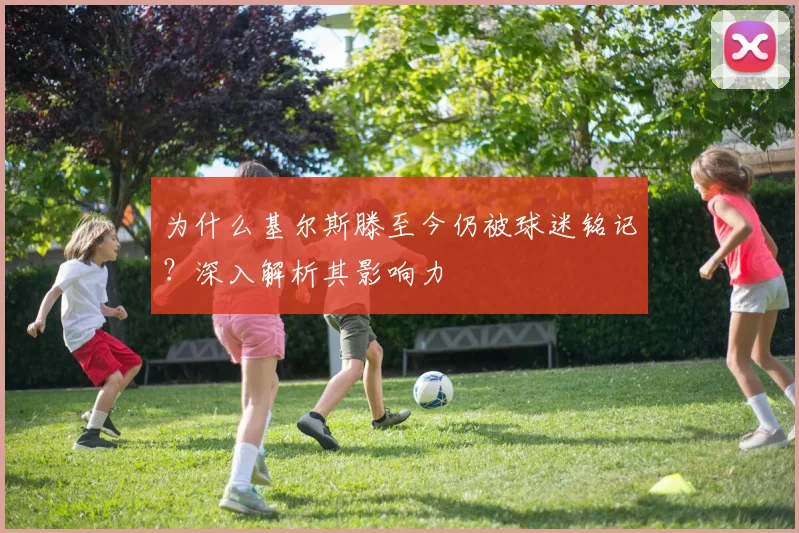 为什么基尔斯滕至今仍被球迷铭记？深入解析其影响力