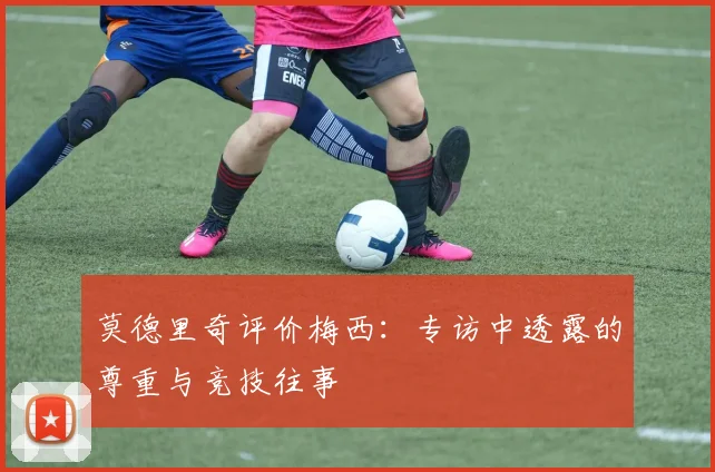 莫德里奇评价梅西：专访中透露的尊重与竞技往事