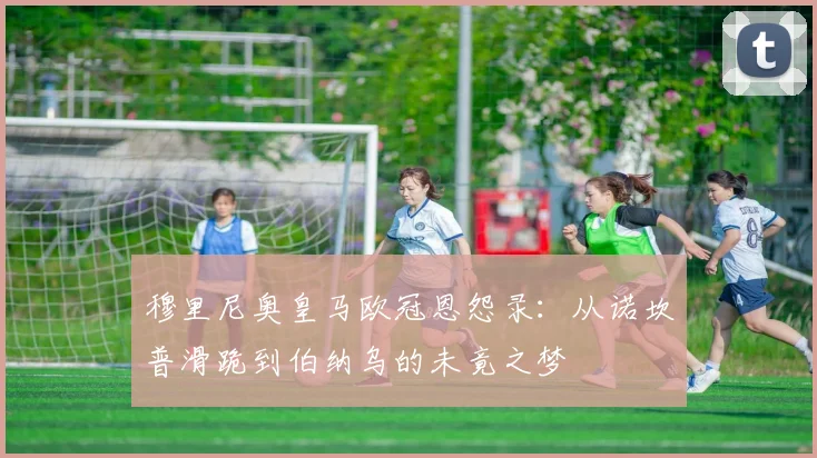 穆里尼奥皇马欧冠恩怨录：从诺坎普滑跪到伯纳乌的未竟之梦