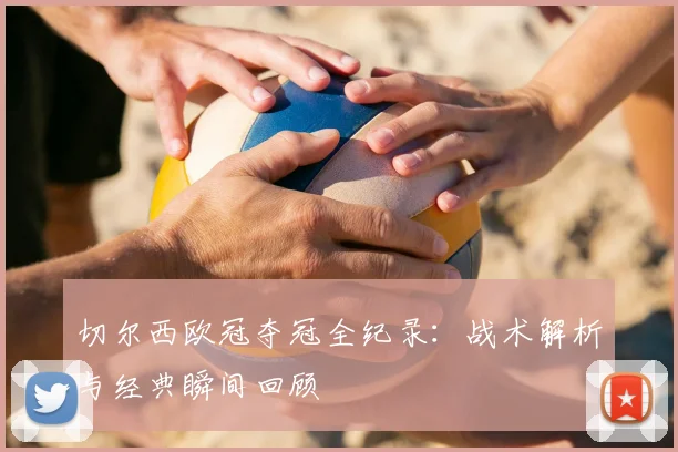 切尔西欧冠夺冠全纪录:战术解析与经典瞬间回顾