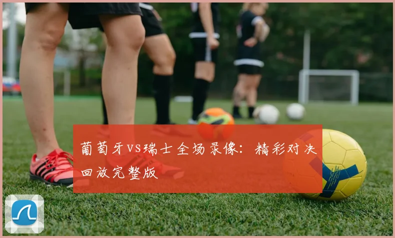葡萄牙vs瑞士全场录像：精彩对决回放完整版