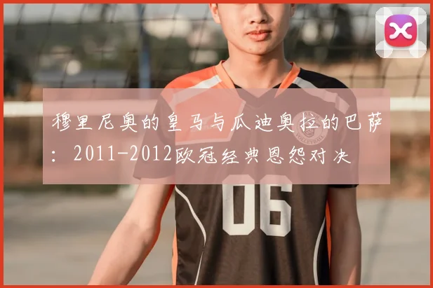 穆里尼奥的皇马与瓜迪奥拉的巴萨：2011-2012欧冠经典恩怨对决