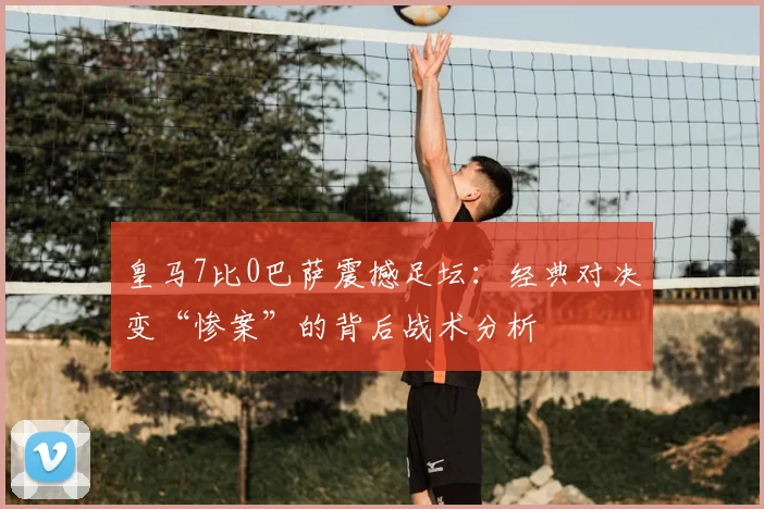 皇马7比0巴萨震撼足坛：经典对决变“惨案”的背后战术分析
