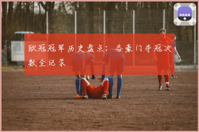 欧冠冠军历史盘点：各豪门夺冠次数全记录