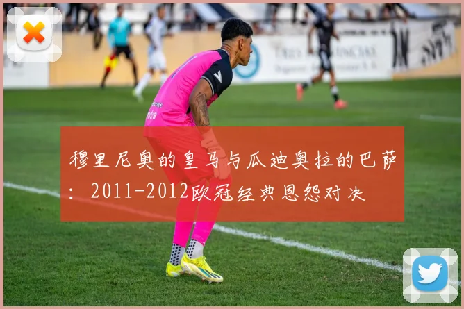 穆里尼奥的皇马与瓜迪奥拉的巴萨：2011-2012欧冠经典恩怨对决