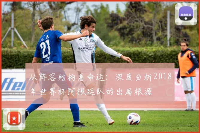 从阵容结构看命运：深度分析2018年世界杯阿根廷队的出局根源