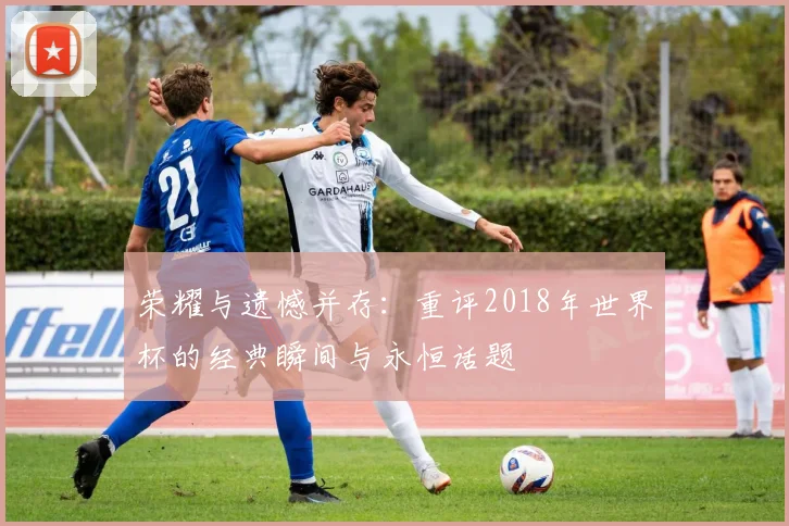 荣耀与遗憾并存：重评2018年世界杯的经典瞬间与永恒话题