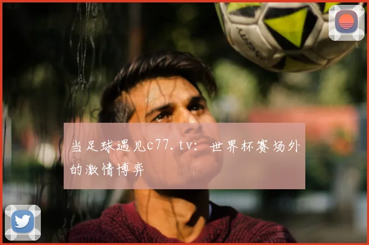 当足球遇见c77.tv：世界杯赛场外的激情博弈