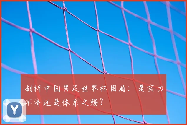 剖析中国男足世界杯困局：是实力不济还是体系之殇？