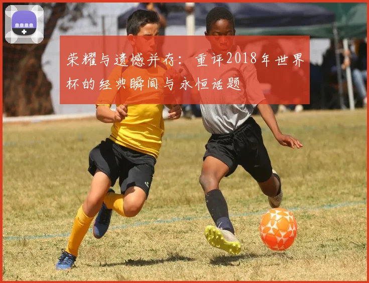 荣耀与遗憾并存：重评2018年世界杯的经典瞬间与永恒话题