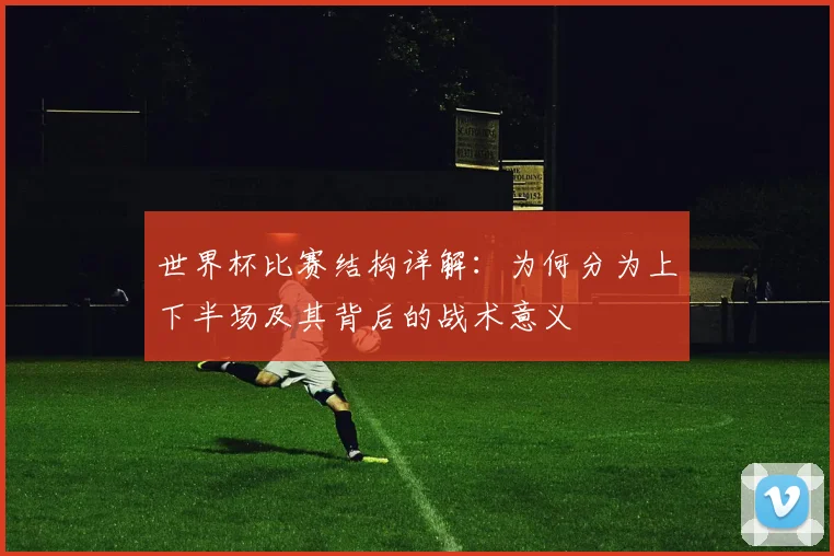 世界杯比赛结构详解：为何分为上下半场及其背后的战术意义