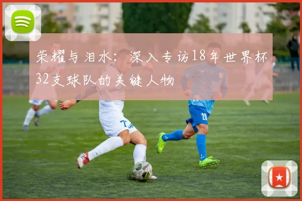 荣耀与泪水：深入专访18年世界杯32支球队的关键人物