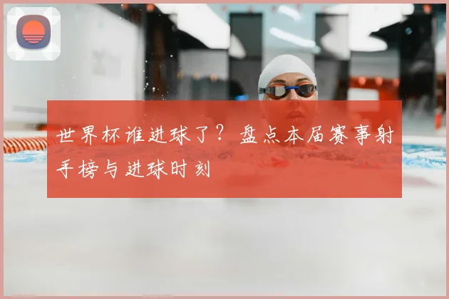 世界杯谁进球了？盘点本届赛事射手榜与进球时刻